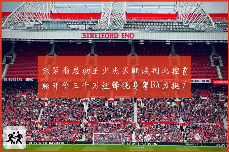 朱芳雨启动王少杰买断谈判北控首轮开价三千万杜锋现身粤BA力挺广东篮球厚度