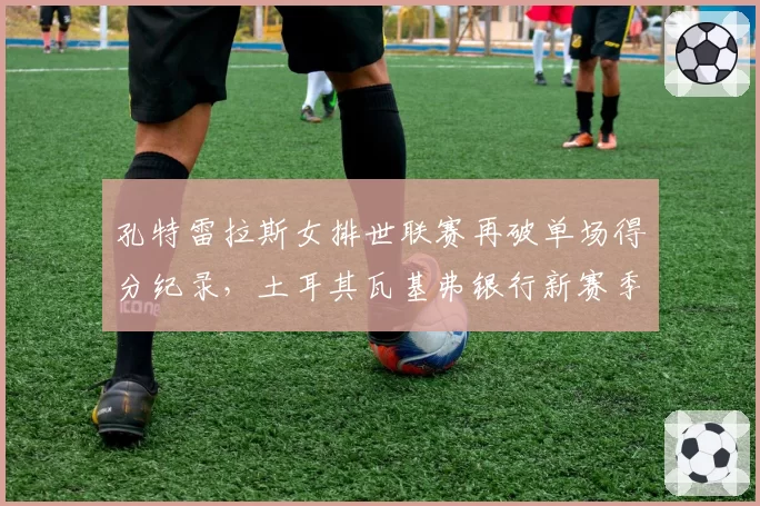 孔特雷拉斯女排世联赛再破单场得分纪录,土耳其瓦基弗银行新赛季统治力几何?