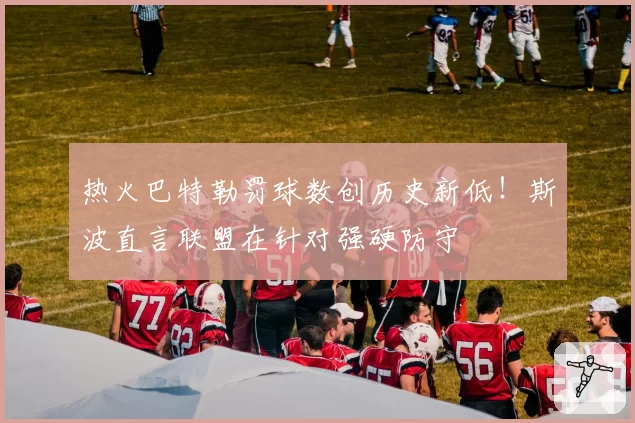热火巴特勒罚球数创历史新低!斯波直言联盟在针对强硬防守