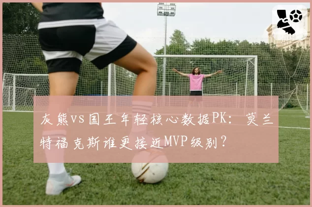 灰熊vs国王年轻核心数据PK：莫兰特福克斯谁更接近MVP级别？