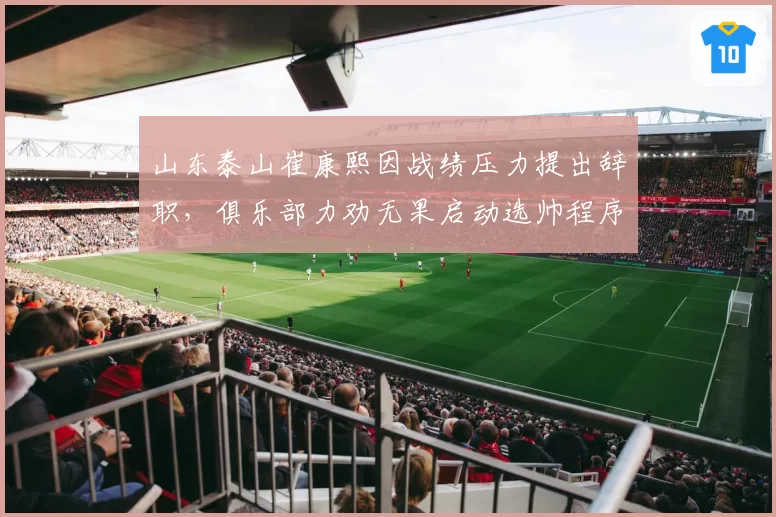 山东泰山崔康熙因战绩压力提出辞职,俱乐部力劝无果启动选帅程序