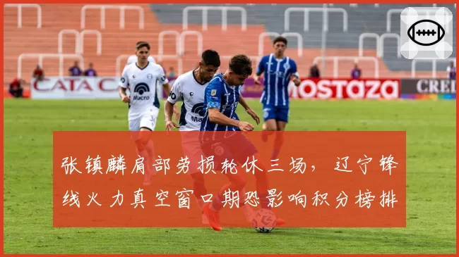 张镇麟肩部劳损轮休三场,辽宁锋线火力真空窗口期恐影响积分榜排名