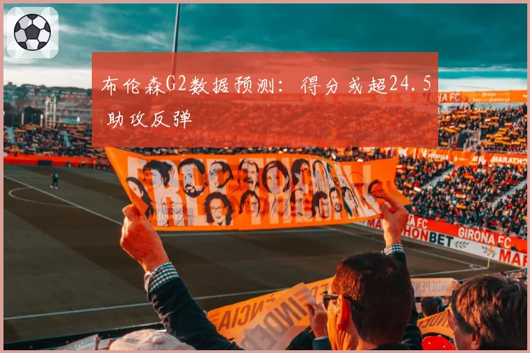布伦森G2数据预测:得分或超24.5 助攻反弹