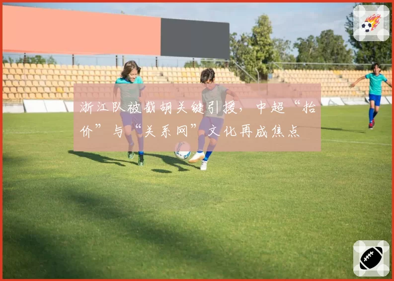 浙江队被截胡关键引援，中超“抬价”与“关系网”文化再成焦点