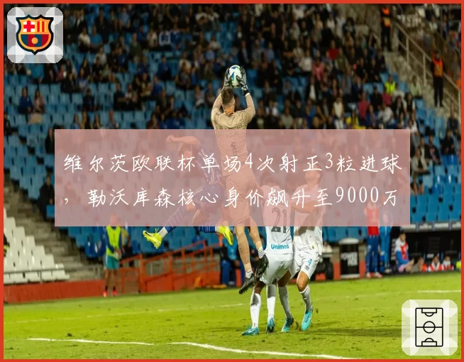 维尔茨欧联杯单场4次射正3粒进球,勒沃库森核心身价飙升至9000万欧