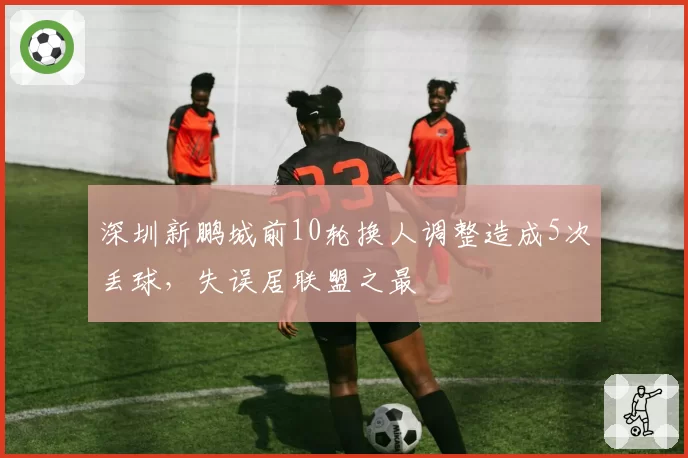 深圳新鹏城前10轮换人调整造成5次丢球,失误居联盟之最