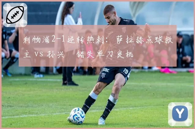 利物浦2-1逆转热刺:萨拉赫点球救主 vs 孙兴慜错失单刀良机