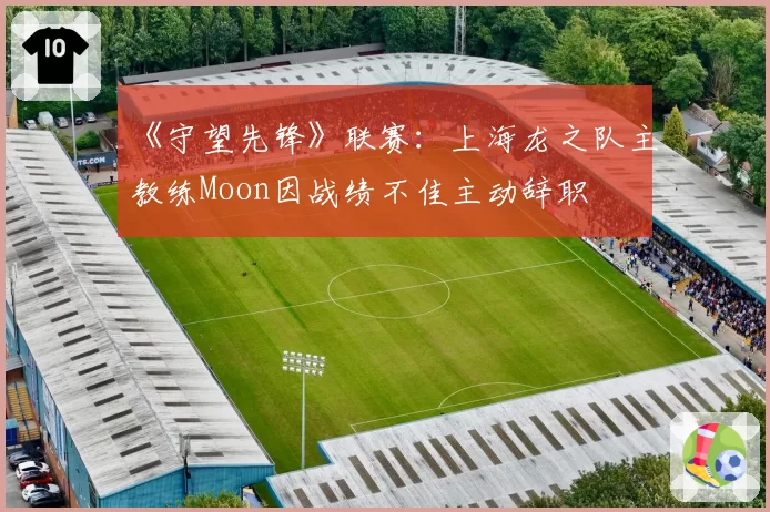《守望先锋》联赛：上海龙之队主教练Moon因战绩不佳主动辞职