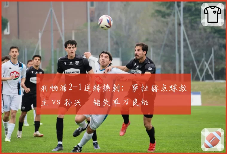 利物浦2-1逆转热刺:萨拉赫点球救主 vs 孙兴慜错失单刀良机