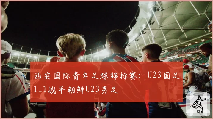 西安国际青年足球锦标赛:U23国足1_1战平朝鲜U23男足