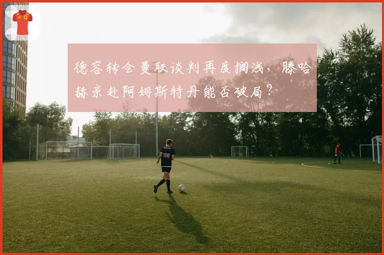德容转会曼联谈判再度搁浅,滕哈赫亲赴阿姆斯特丹能否破局?