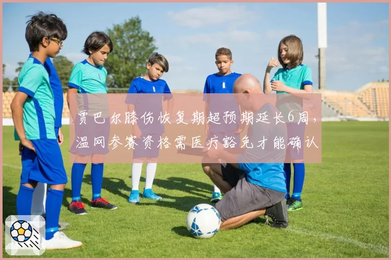 贾巴尔膝伤恢复期超预期延长6周,温网参赛资格需医疗豁免才能确认