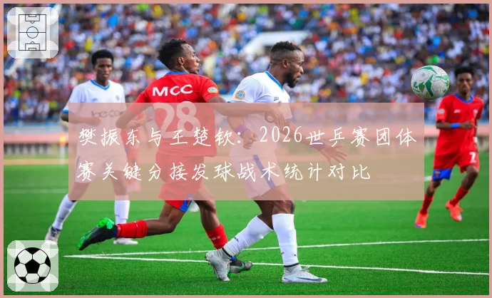 樊振东与王楚钦：2026世乒赛团体赛关键分接发球战术统计对比