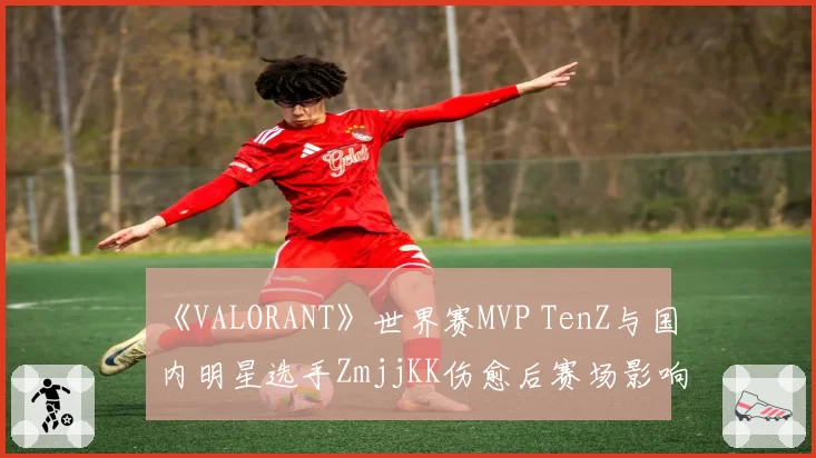 《VALORANT》世界赛MVP TenZ与国内明星选手ZmjjKK伤愈后赛场影响力对比分析