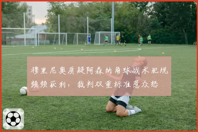 穆里尼奥质疑阿森纳角球战术犯规频频获利,裁判双重标准惹众怒
