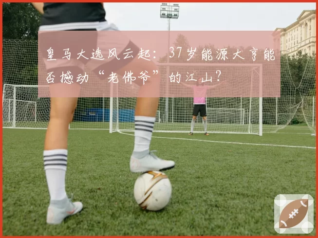 皇马大选风云起：37岁能源大亨能否撼动“老佛爷”的江山？