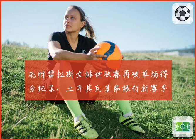 孔特雷拉斯女排世联赛再破单场得分纪录,土耳其瓦基弗银行新赛季统治力几何?