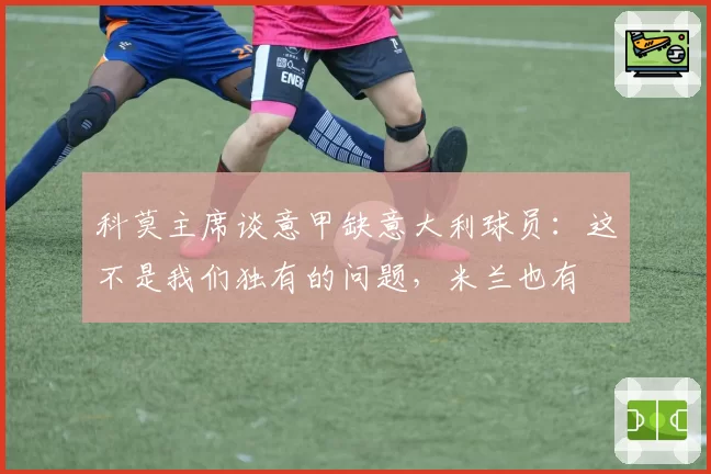 科莫主席谈意甲缺意大利球员：这不是我们独有的问题，米兰也有