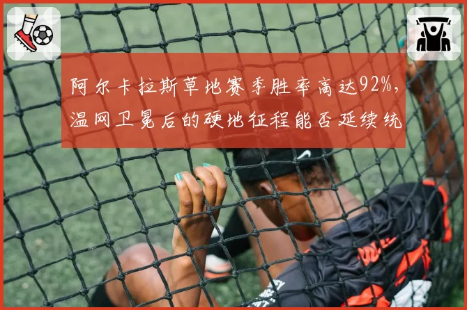 阿尔卡拉斯草地赛季胜率高达92%,温网卫冕后的硬地征程能否延续统治?