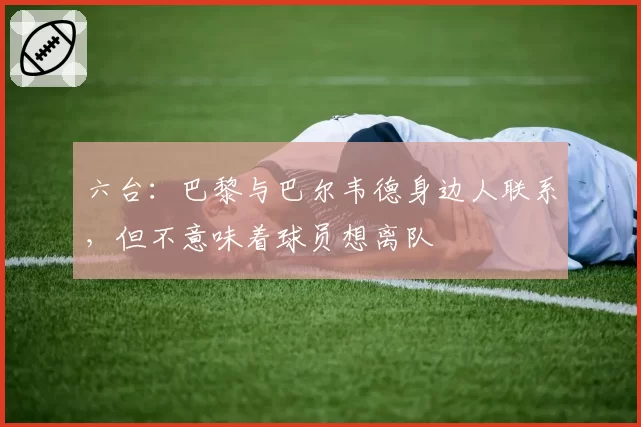 六台:巴黎与巴尔韦德身边人联系,但不意味着球员想离队