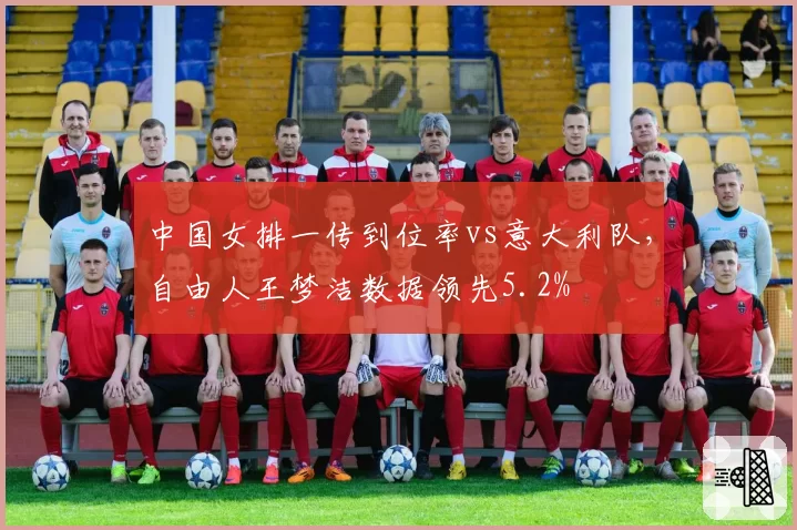 中国女排一传到位率vs意大利队，自由人王梦洁数据领先5.2%