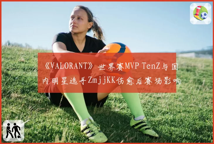 《VALORANT》世界赛MVP TenZ与国内明星选手ZmjjKK伤愈后赛场影响力对比分析