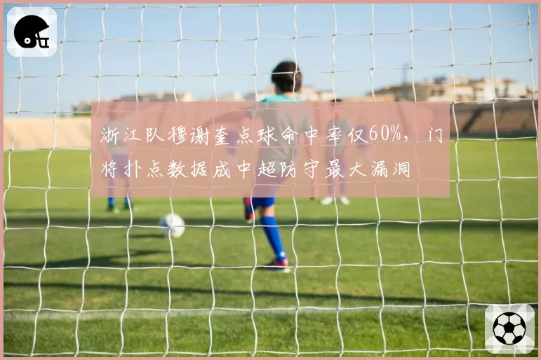 浙江队穆谢奎点球命中率仅60%,门将扑点数据成中超防守最大漏洞