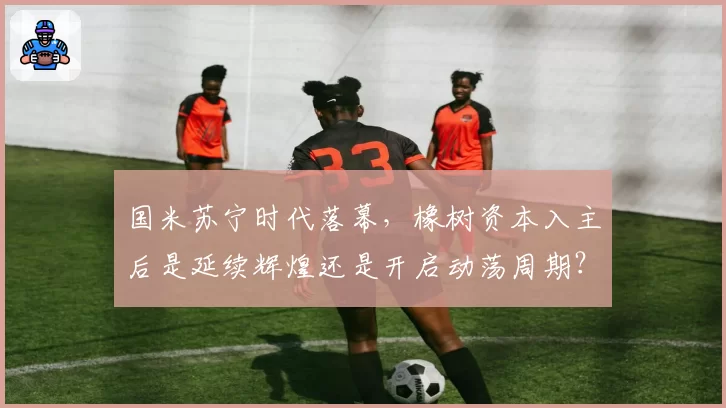 国米苏宁时代落幕，橡树资本入主后是延续辉煌还是开启动荡周期？