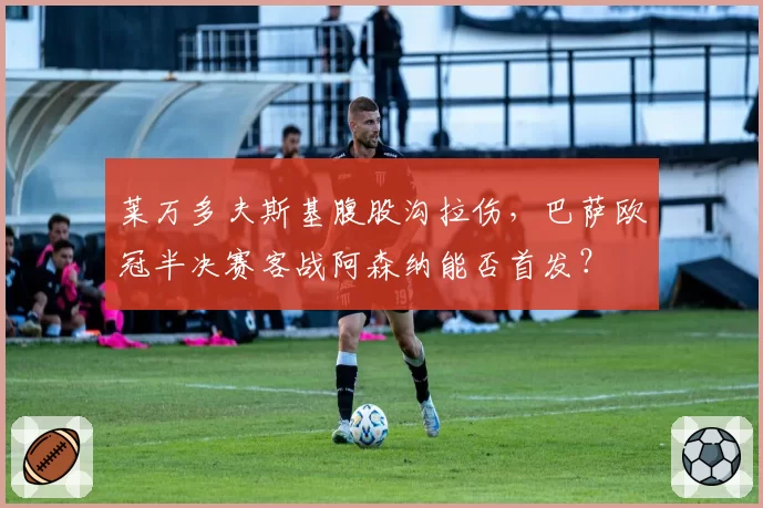 莱万多夫斯基腹股沟拉伤，巴萨欧冠半决赛客战阿森纳能否首发？