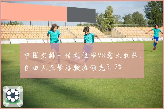 中国女排一传到位率vs意大利队，自由人王梦洁数据领先5.2%