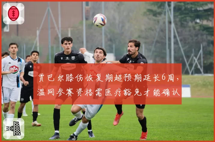 贾巴尔膝伤恢复期超预期延长6周,温网参赛资格需医疗豁免才能确认