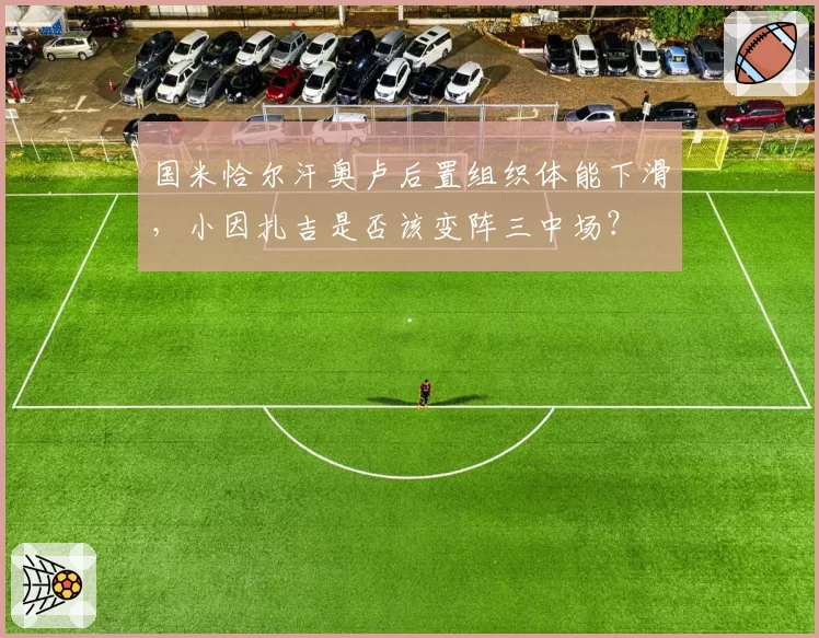 国米恰尔汗奥卢后置组织体能下滑,小因扎吉是否该变阵三中场?