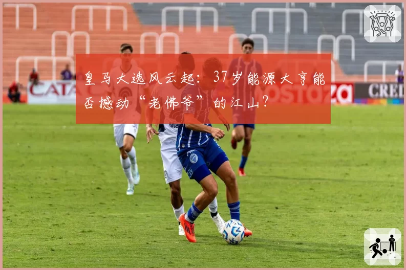 皇马大选风云起：37岁能源大亨能否撼动“老佛爷”的江山？