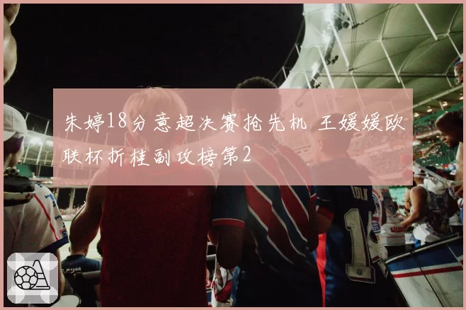 朱婷18分意超决赛抢先机 王媛媛欧联杯折桂副攻榜第2