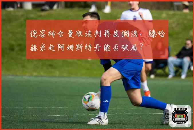 德容转会曼联谈判再度搁浅,滕哈赫亲赴阿姆斯特丹能否破局?