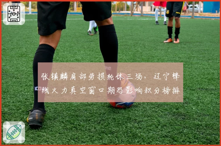 张镇麟肩部劳损轮休三场,辽宁锋线火力真空窗口期恐影响积分榜排名