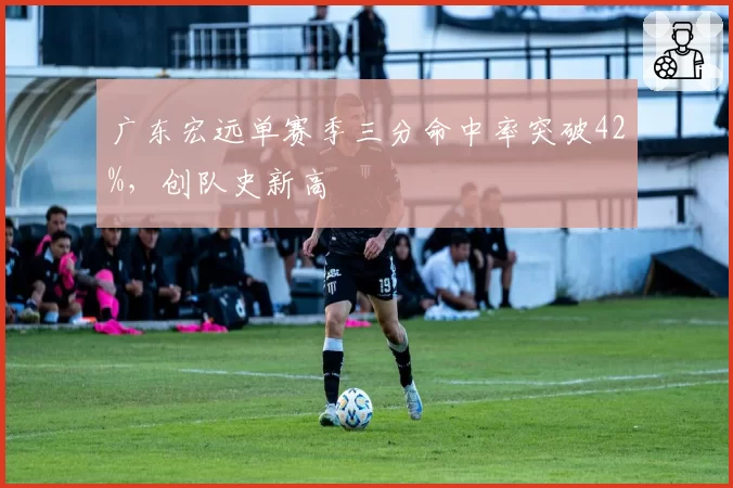 广东宏远单赛季三分命中率突破42%,创队史新高