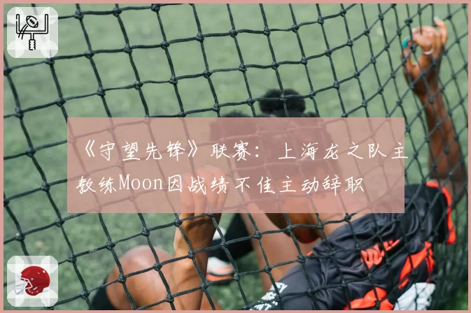 《守望先锋》联赛:上海龙之队主教练Moon因战绩不佳主动辞职