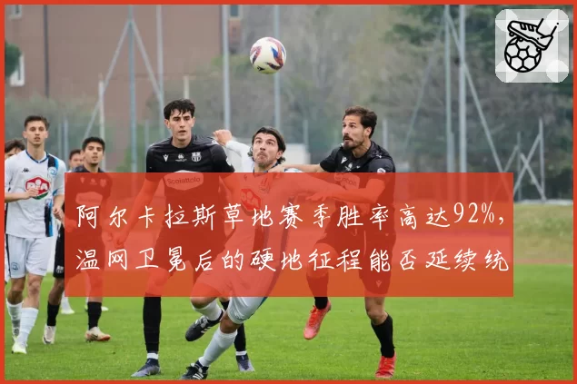 阿尔卡拉斯草地赛季胜率高达92%,温网卫冕后的硬地征程能否延续统治?