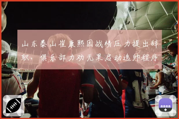 山东泰山崔康熙因战绩压力提出辞职,俱乐部力劝无果启动选帅程序