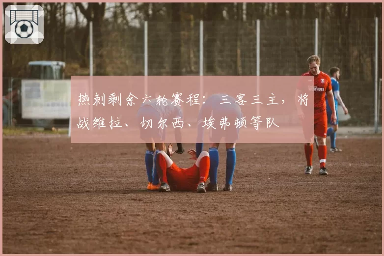 热刺剩余六轮赛程:三客三主,将战维拉、切尔西、埃弗顿等队