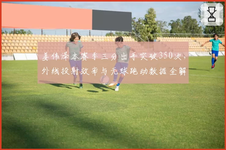 姜伟泽本赛季三分出手突破350次,外线投射效率与无球跑动数据全解密