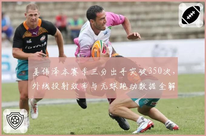 姜伟泽本赛季三分出手突破350次，外线投射效率与无球跑动数据全解密