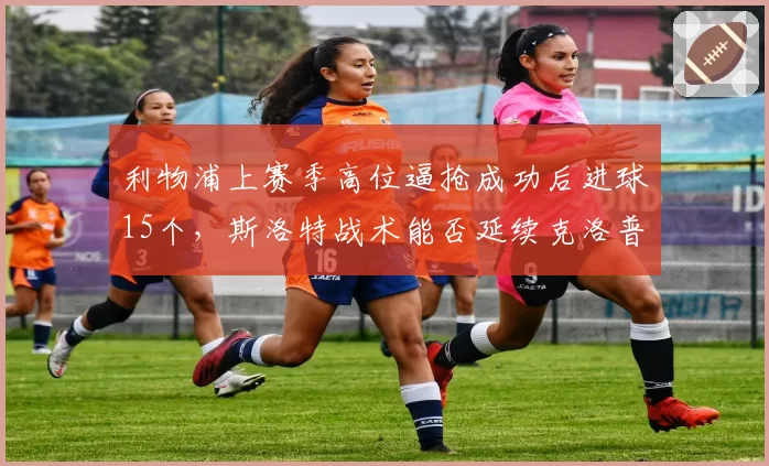 利物浦上赛季高位逼抢成功后进球15个，斯洛特战术能否延续克洛普遗产？