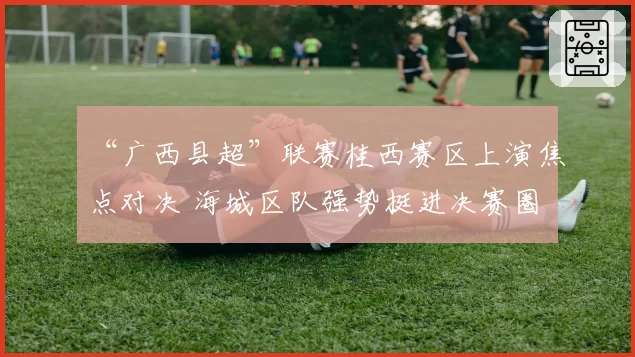 “广西县超”联赛桂西赛区上演焦点对决 海城区队强势挺进决赛圈